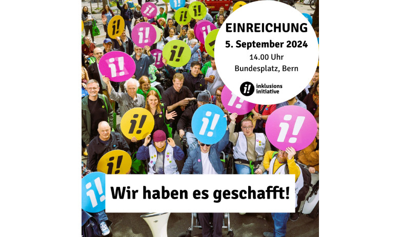 Einreichung Inklusions-Initiative Im Vordergrund steht schwarzer Text auf weissem Hintergrund: "Wir haben es geschafft!" und "Einreichung: 5. September 2024, 14.00 Uhr, Bundesplatz, Bern". Im Hintergrund ein Gruppenfoto von der Lancierung der Inklusions-Initiative. Es zeigt engagierte Menschen mit und ohne sichtbare Behinderungen, die sich für mehr Inklusion einsetzen und runde Plakate mit den Farbigen Symbolen der Initiative hochhalten (i!).